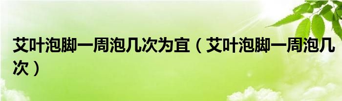 艾葉泡腳一周泡幾次為宜（艾葉泡腳一周泡幾次）