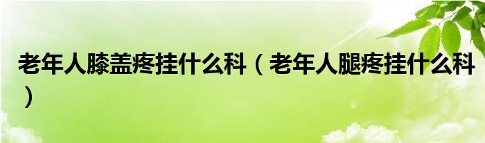 老年人膝蓋疼掛什么科（老年人腿疼掛什么科）