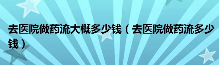 去醫(yī)院做藥流大概多少錢（去醫(yī)院做藥流多少錢）