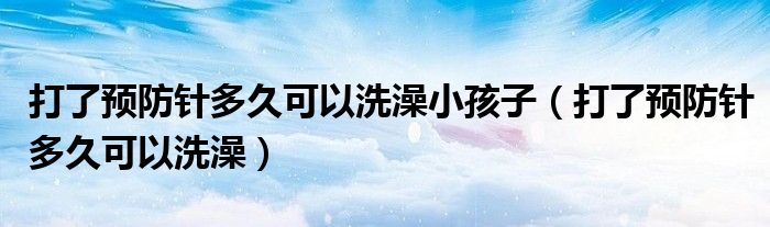 打了預(yù)防針多久可以洗澡小孩子（打了預(yù)防針多久可以洗澡）