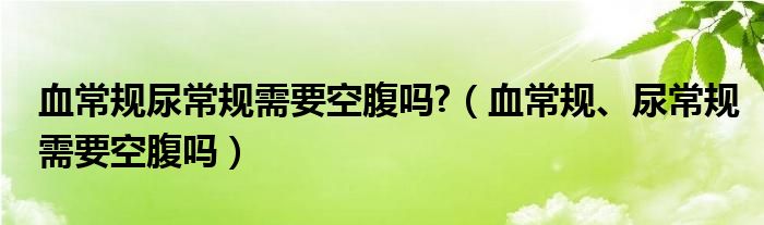 血常規(guī)尿常規(guī)需要空腹嗎?（血常規(guī)、尿常規(guī)需要空腹嗎）