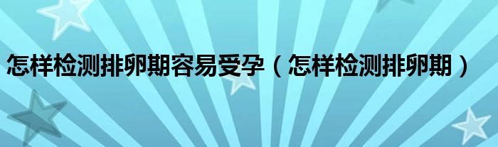 怎樣檢測排卵期容易受孕（怎樣檢測排卵期）