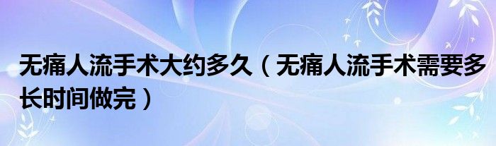 無(wú)痛人流手術(shù)大約多久（無(wú)痛人流手術(shù)需要多長(zhǎng)時(shí)間做完）