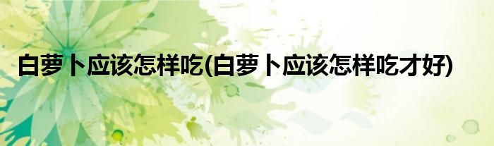 白蘿卜應該怎樣吃(白蘿卜應該怎樣吃才好)