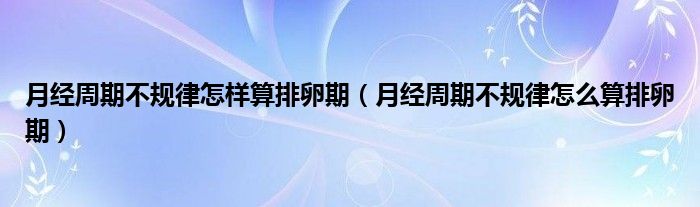 月經(jīng)周期不規(guī)律怎樣算排卵期（月經(jīng)周期不規(guī)律怎么算排卵期）