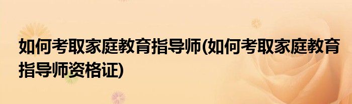 如何考取家庭教育指導師(如何考取家庭教育指導師資格證)