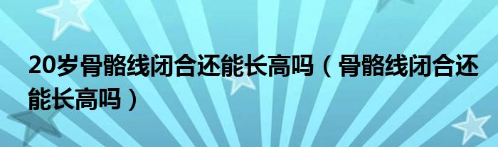 20歲骨骼線閉合還能長高嗎（骨骼線閉合還能長高嗎）