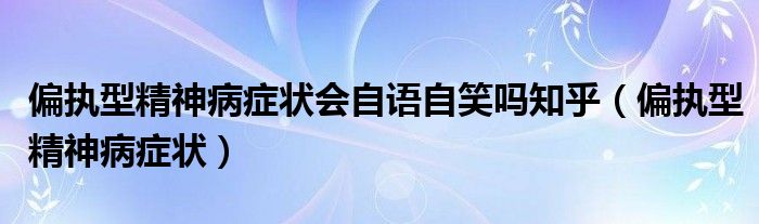 偏執(zhí)型精神病癥狀會(huì)自語(yǔ)自笑嗎知乎（偏執(zhí)型精神病癥狀）