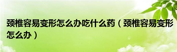 頸椎容易變形怎么辦吃什么藥（頸椎容易變形怎么辦）