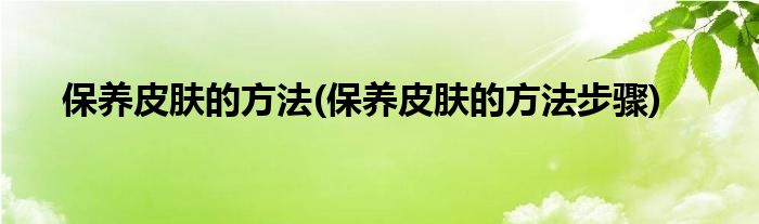 保養(yǎng)皮膚的方法(保養(yǎng)皮膚的方法步驟)