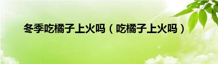 冬季吃橘子上火嗎（吃橘子上火嗎）