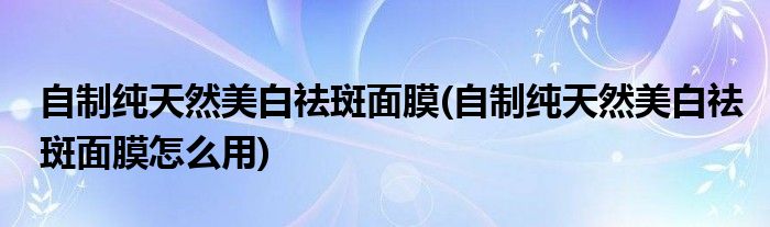 自制純天然美白祛斑面膜(自制純天然美白祛斑面膜怎么用)