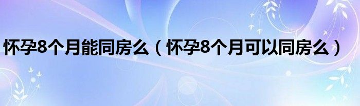 懷孕8個(gè)月能同房么（懷孕8個(gè)月可以同房么）