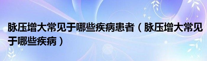 脈壓增大常見于哪些疾病患者（脈壓增大常見于哪些疾病）