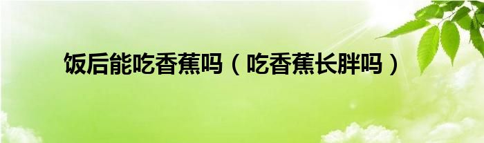 飯后能吃香蕉嗎（吃香蕉長胖嗎）