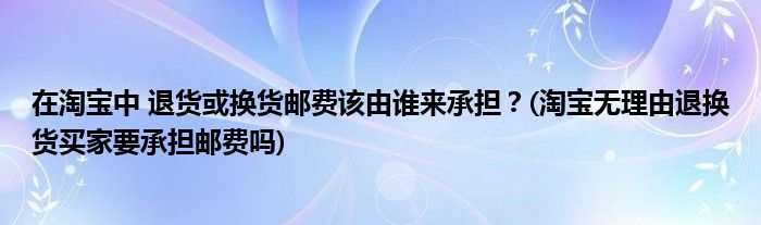 在淘寶中 退貨或換貨郵費該由誰來承擔(dān)？(淘寶無理由退換貨買家要承擔(dān)郵費嗎)