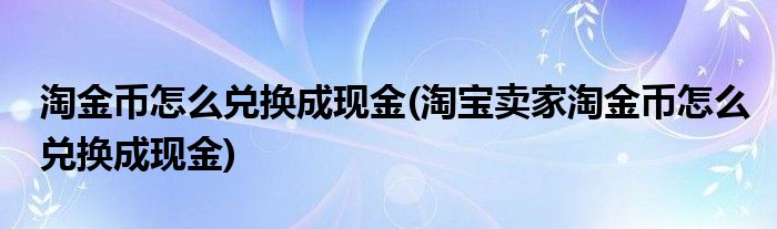 淘金幣怎么兌換成現(xiàn)金(淘寶賣家淘金幣怎么兌換成現(xiàn)金)