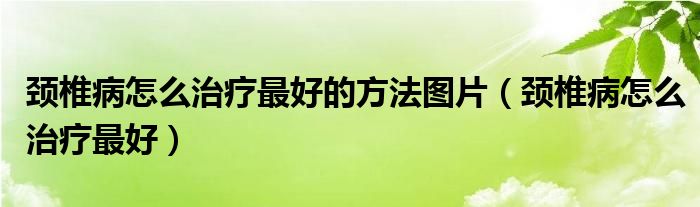 頸椎病怎么治療最好的方法圖片（頸椎病怎么治療最好）