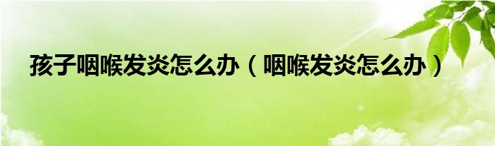 孩子咽喉發(fā)炎怎么辦（咽喉發(fā)炎怎么辦）