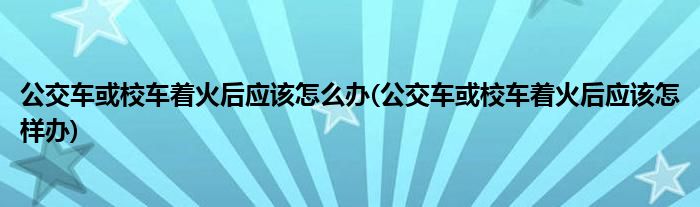 公交車或校車著火后應(yīng)該怎么辦(公交車或校車著火后應(yīng)該怎樣辦)