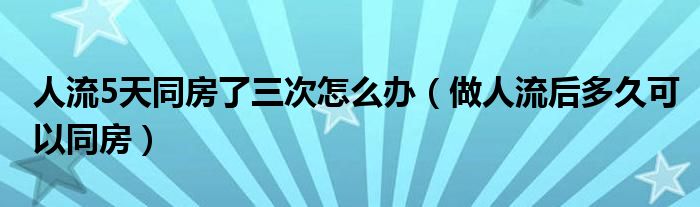 人流5天同房了三次怎么辦（做人流后多久可以同房）