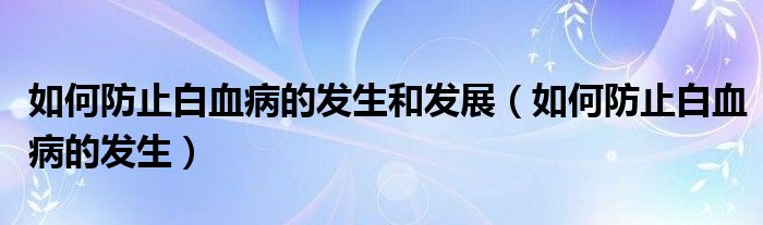 如何防止白血病的發(fā)生和發(fā)展（如何防止白血病的發(fā)生）