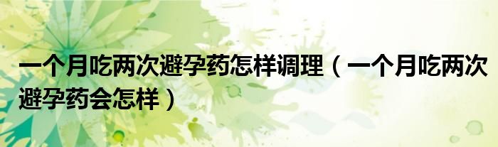 一個月吃兩次避孕藥怎樣調(diào)理（一個月吃兩次避孕藥會怎樣）