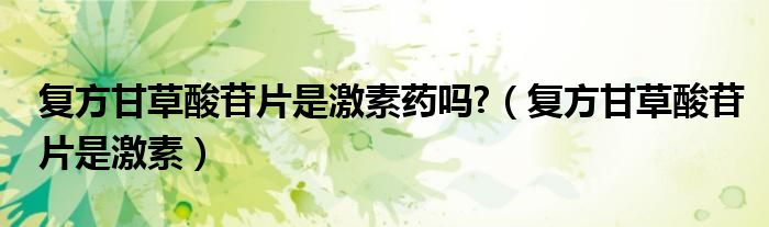 復方甘草酸苷片是激素藥嗎?（復方甘草酸苷片是激素）