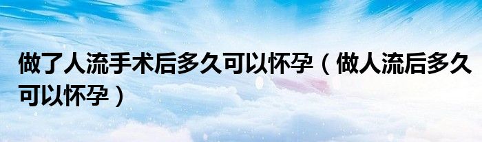 做了人流手術后多久可以懷孕（做人流后多久可以懷孕）