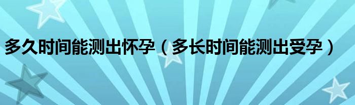 多久時(shí)間能測(cè)出懷孕（多長時(shí)間能測(cè)出受孕）