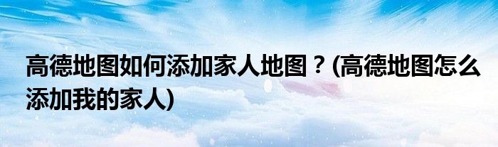 高德地圖如何添加家人地圖？(高德地圖怎么添加我的家人)