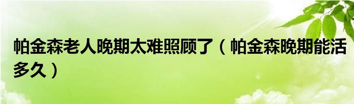 帕金森老人晚期太難照顧了（帕金森晚期能活多久）