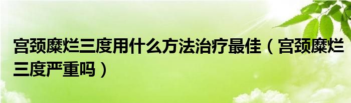 宮頸糜爛三度用什么方法治療最佳（宮頸糜爛三度嚴重嗎）