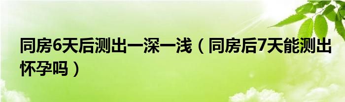 同房6天后測出一深一淺（同房后7天能測出懷孕嗎）