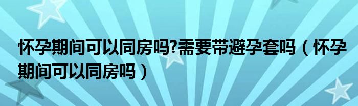 懷孕期間可以同房嗎?需要帶避孕套嗎（懷孕期間可以同房嗎）