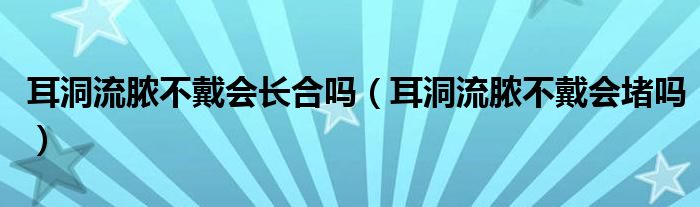 耳洞流膿不戴會(huì)長(zhǎng)合嗎（耳洞流膿不戴會(huì)堵嗎）