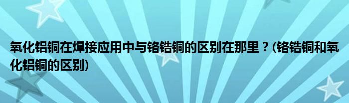 氧化鋁銅在焊接應(yīng)用中與鉻鋯銅的區(qū)別在那里？(鉻鋯銅和氧化鋁銅的區(qū)別)