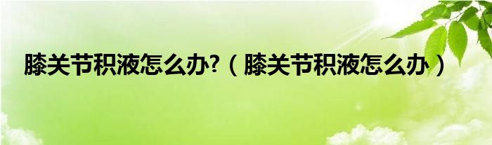 膝關節(jié)積液怎么辦?（膝關節(jié)積液怎么辦）