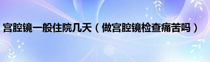 宮腔鏡一般住院幾天（做宮腔鏡檢查痛苦嗎）