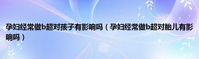 孕婦經(jīng)常做b超對孩子有影響嗎（孕婦經(jīng)常做b超對胎兒有影響嗎）