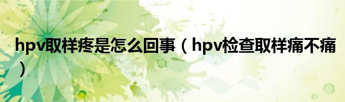 hpv取樣疼是怎么回事（hpv檢查取樣痛不痛）