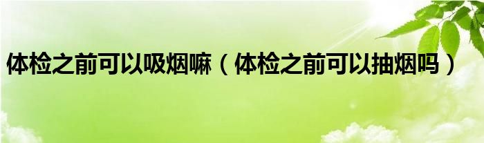 體檢之前可以吸煙嘛（體檢之前可以抽煙嗎）