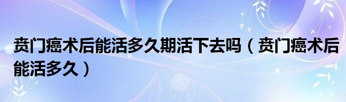 賁門(mén)癌術(shù)后能活多久期活下去嗎（賁門(mén)癌術(shù)后能活多久）