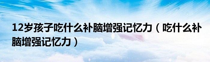 12歲孩子吃什么補(bǔ)腦增強(qiáng)記憶力（吃什么補(bǔ)腦增強(qiáng)記憶力）