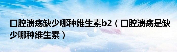 口腔潰瘍?nèi)鄙倌姆N維生素b2（口腔潰瘍是缺少哪種維生素）