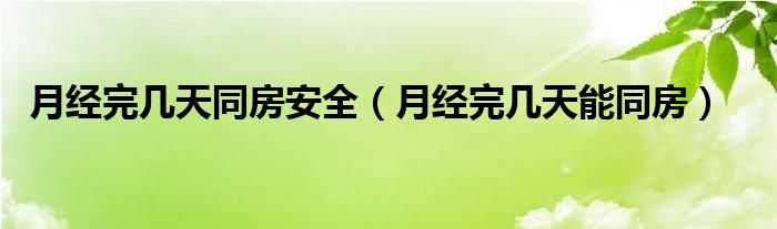 月經(jīng)完幾天同房安全（月經(jīng)完幾天能同房）