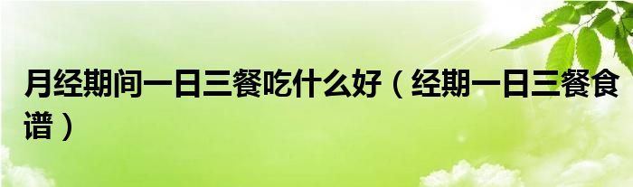 月經(jīng)期間一日三餐吃什么好（經(jīng)期一日三餐食譜）