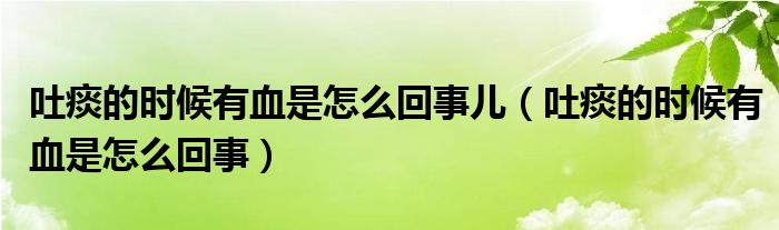 吐痰的時候有血是怎么回事兒（吐痰的時候有血是怎么回事）